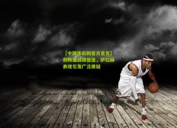 【中国体彩网官方首页】利物浦战绩低迷，萨拉赫表现引发广泛质疑