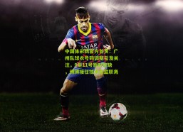 中国体彩网官方首页：广州队球衣号码调整引发关注，9至11号暂时空缺，傅博接任技术总监职务